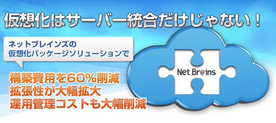 仮想化はサーバー統合だけじゃない！ ネットブレインズの 仮想化パッケージソリューションで 構築費用を60％削減 拡張性が大幅拡大 運用管理コストも大幅削減 